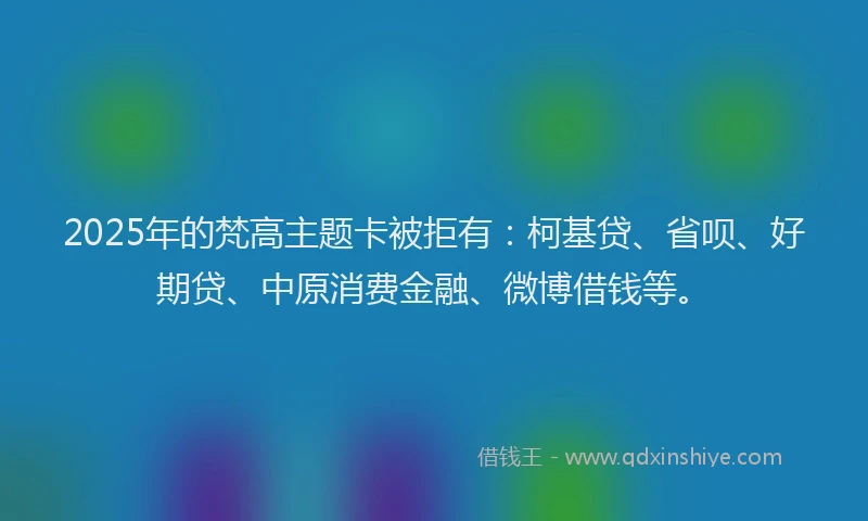 2025年的梵高主题卡被拒有：柯基贷、省呗、好期贷、中原消费金融、微博借钱等。