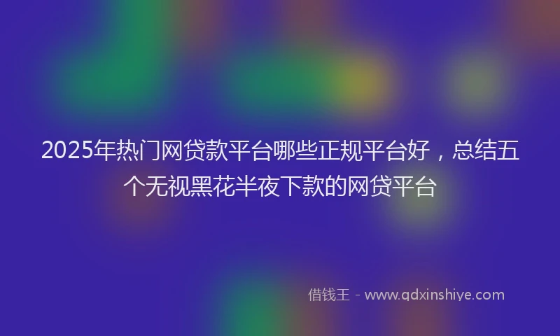 2025年热门网贷款平台哪些正规平台好，总结五个无视黑花半夜下款的网贷平台