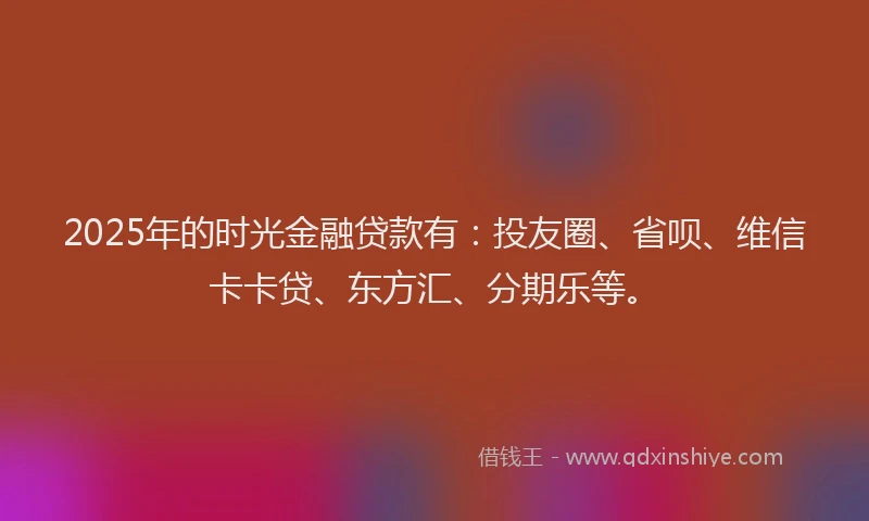 2025年的时光金融贷款有：投友圈、省呗、维信卡卡贷、东方汇、分期乐等。