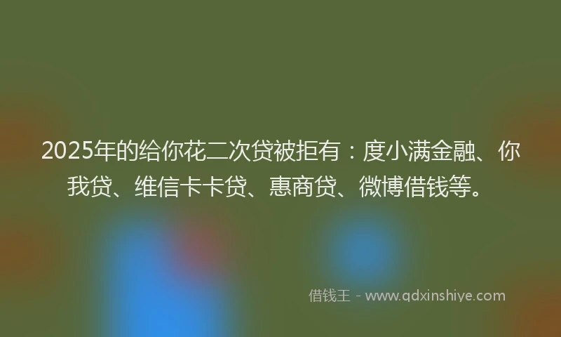 2025年的给你花二次贷被拒有：度小满金融、你我贷、维信卡卡贷、惠商贷、微博借钱等。