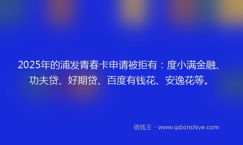 2025年的浦发青春卡申请被拒有：度小满金融、功夫贷、好期贷、百度有钱花、安逸花等。