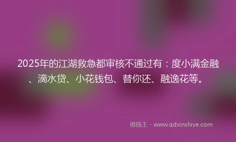 2025年的江湖救急都审核不通过有：度小满金融、滴水贷、小花钱包、替你还、融逸花等。
