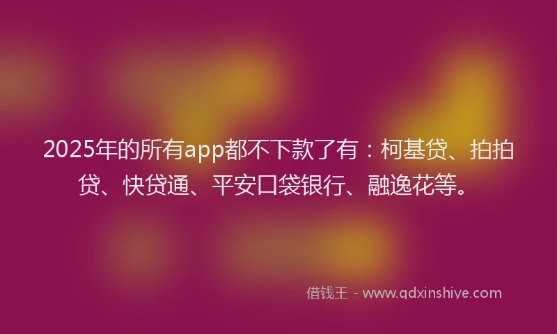 2025年的所有app都不下款了有：柯基贷、拍拍贷、快贷通、平安口袋银行、融逸花等。
