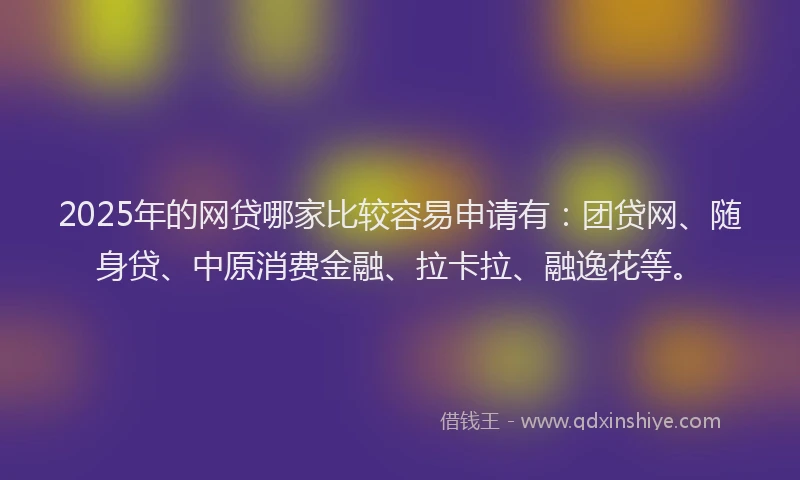 2025年的网贷哪家比较容易申请有：团贷网、随身贷、中原消费金融、拉卡拉、融逸花等。
