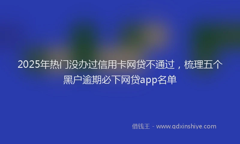 2025年热门没办过信用卡网贷不通过，梳理五个黑户逾期必下网贷app名单