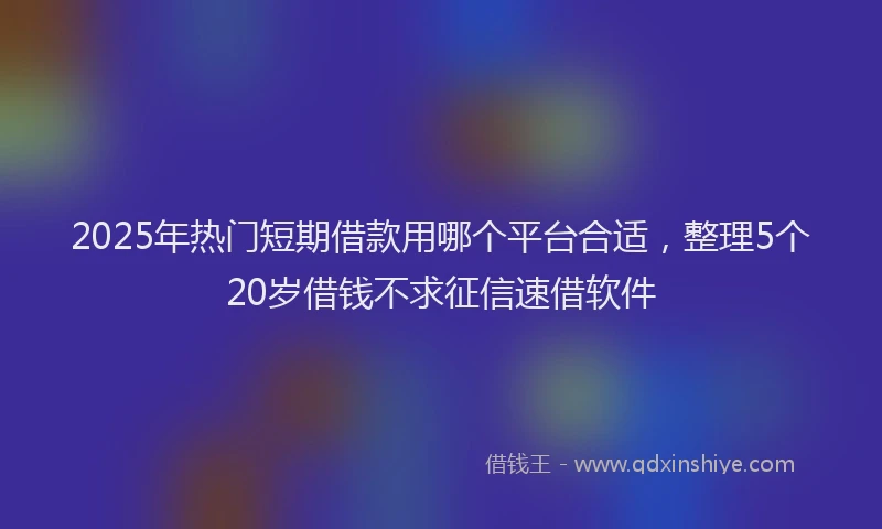 2025年热门短期借款用哪个平台合适，整理5个20岁借钱不求征信速借软件