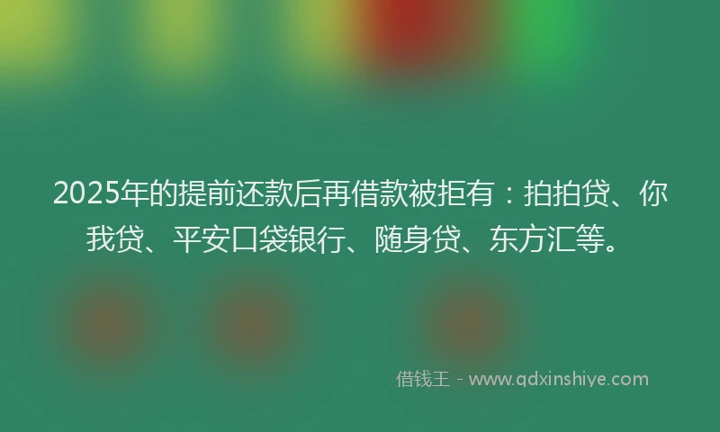 2025年的提前还款后再借款被拒有：拍拍贷、你我贷、平安口袋银行、随身贷、东方汇等。