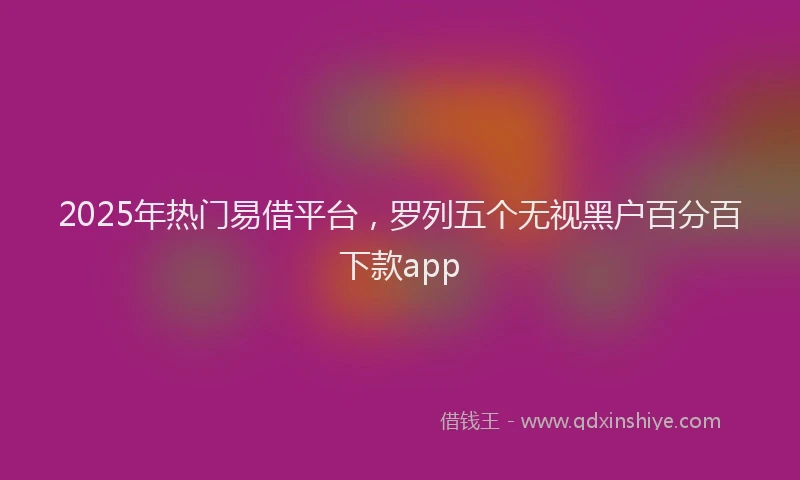 2025年热门易借平台，罗列五个无视黑户百分百下款app