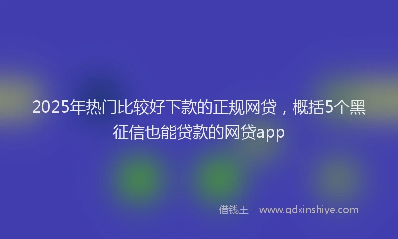 2025年热门比较好下款的正规网贷，概括5个黑征信也能贷款的网贷app