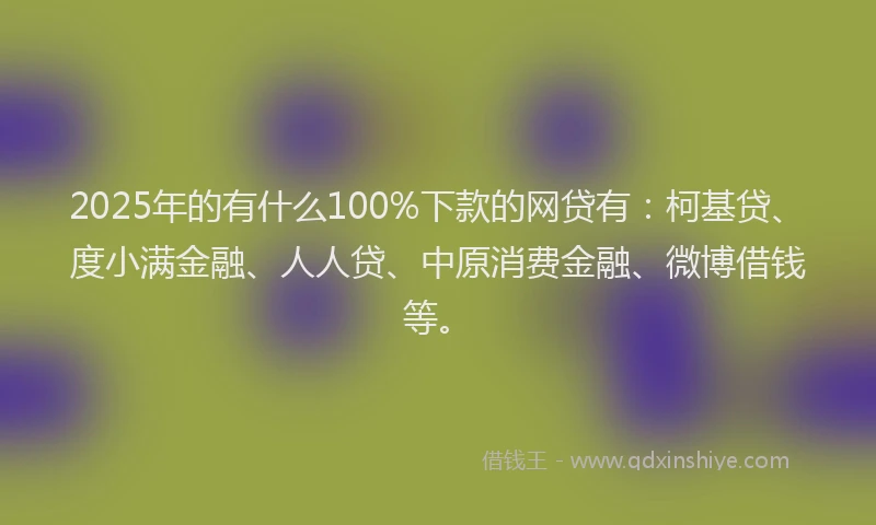 2025年的有什么100%下款的网贷有：柯基贷、度小满金融、人人贷、中原消费金融、微博借钱等。