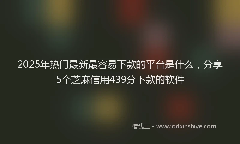 2025年热门最新最容易下款的平台是什么，分享5个芝麻信用439分下款的软件