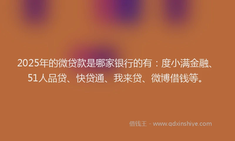 2025年的微贷款是哪家银行的有：度小满金融、51人品贷、快贷通、我来贷、微博借钱等。