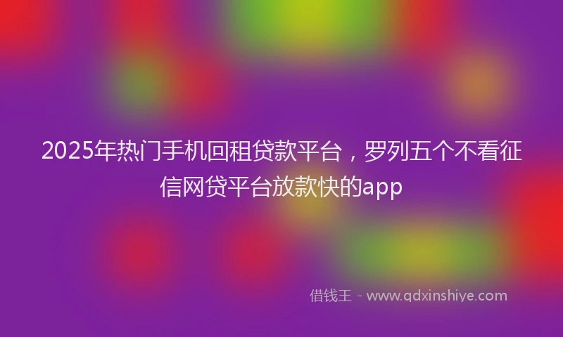 2025年热门手机回租贷款平台，罗列五个不看征信网贷平台放款快的app