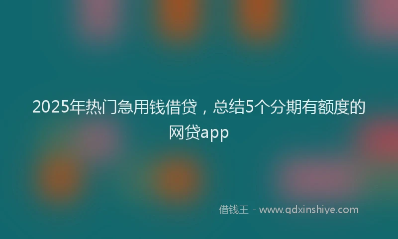 2025年热门急用钱借贷，总结5个分期有额度的网贷app