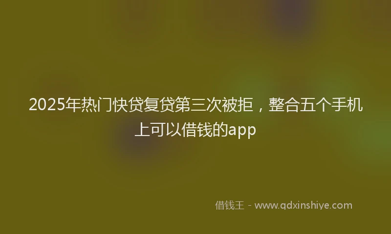 2025年热门快贷复贷第三次被拒，整合五个手机上可以借钱的app