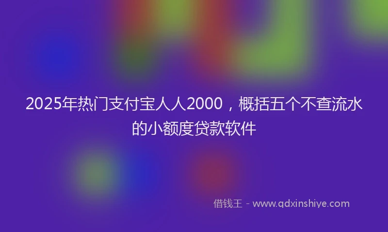 2025年热门支付宝人人2000，概括五个不查流水的小额度贷款软件