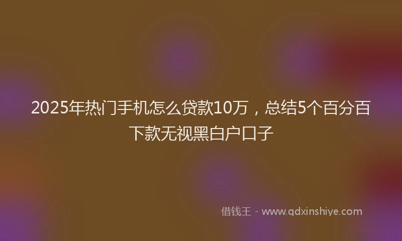 2025年热门手机怎么贷款10万，总结5个百分百下款无视黑白户口子