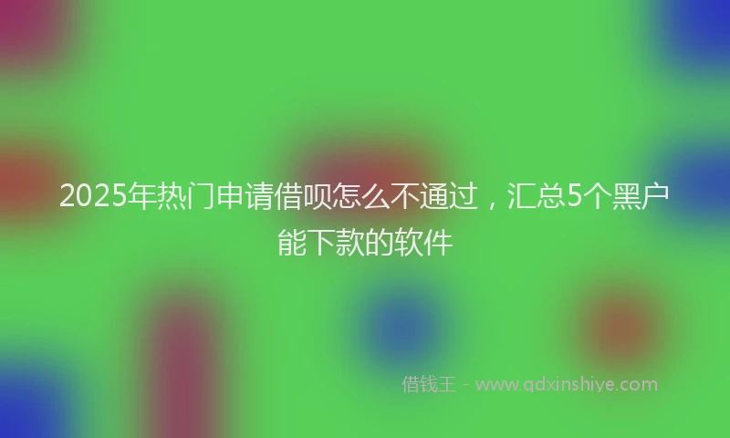2025年热门申请借呗怎么不通过，汇总5个黑户能下款的软件