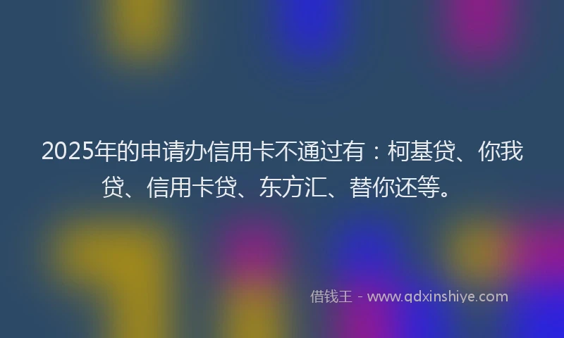 2025年的申请办信用卡不通过有：柯基贷、你我贷、信用卡贷、东方汇、替你还等。