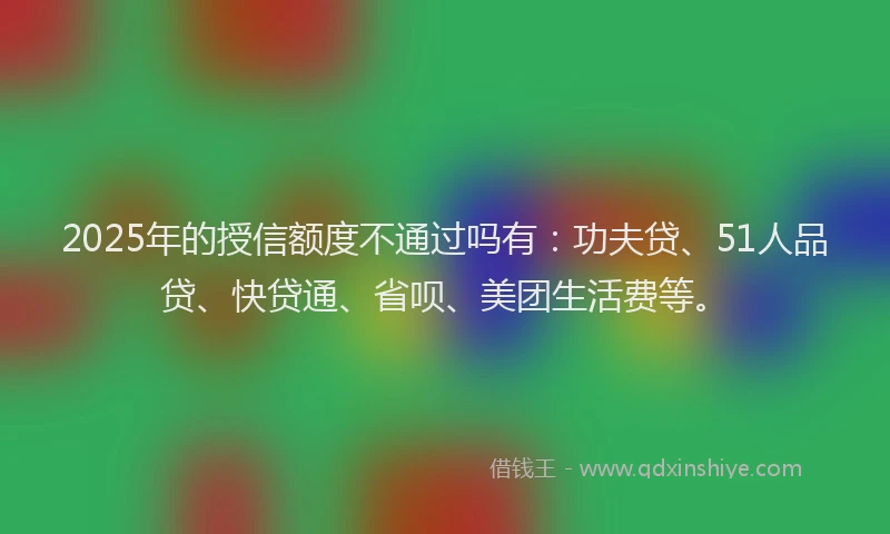 2025年的授信额度不通过吗有：功夫贷、51人品贷、快贷通、省呗、美团生活费等。