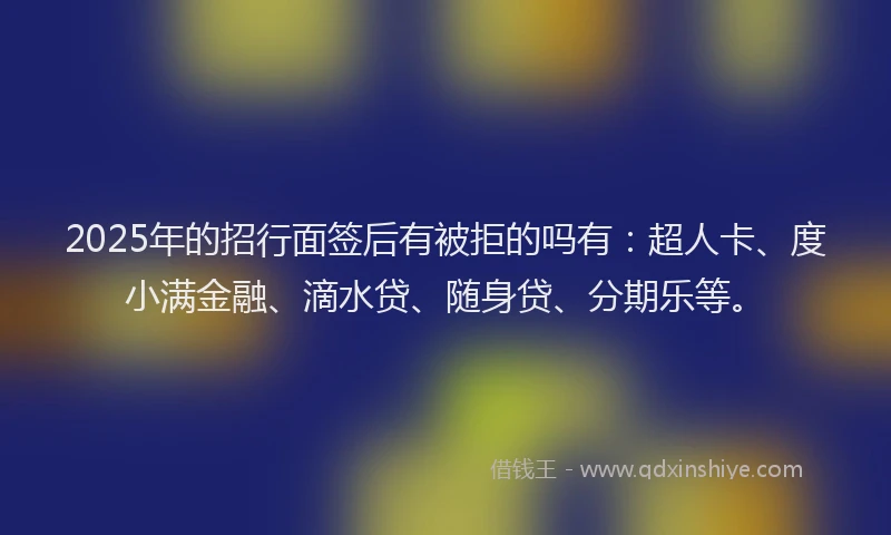 2025年的招行面签后有被拒的吗有：超人卡、度小满金融、滴水贷、随身贷、分期乐等。