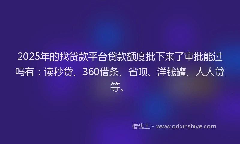 2025年的找贷款平台贷款额度批下来了审批能过吗有：读秒贷、360借条、省呗、洋钱罐、人人贷等。