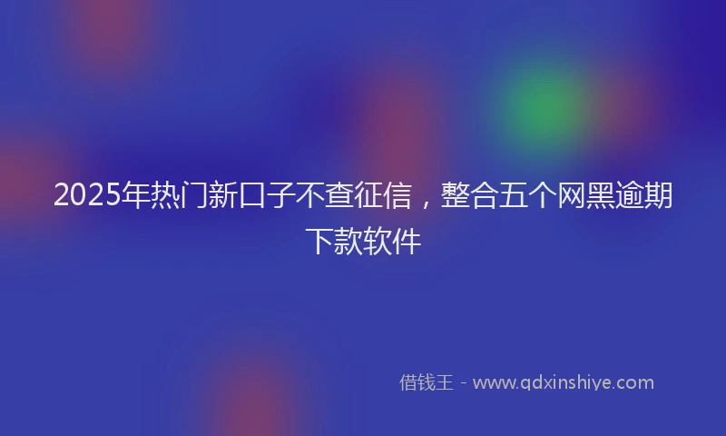 2025年热门新口子不查征信，整合五个网黑逾期下款软件