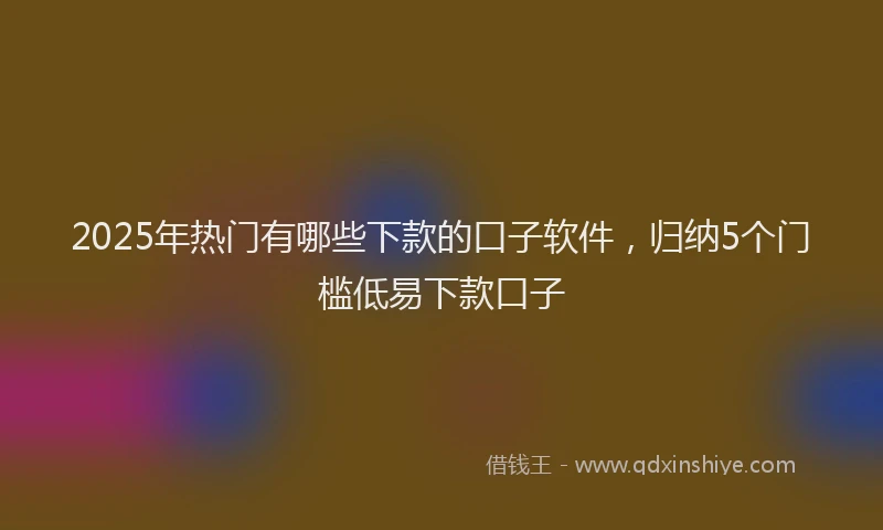 2025年热门有哪些下款的口子软件，归纳5个门槛低易下款口子