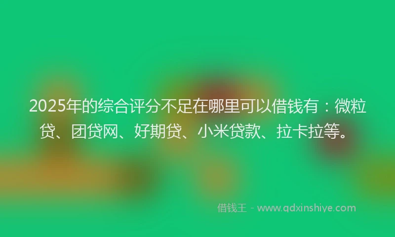 2025年的综合评分不足在哪里可以借钱有：微粒贷、团贷网、好期贷、小米贷款、拉卡拉等。