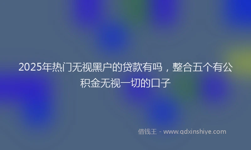 2025年热门无视黑户的贷款有吗，整合五个有公积金无视一切的口子