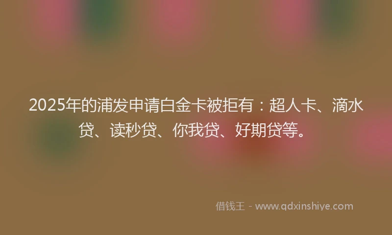 2025年的浦发申请白金卡被拒有：超人卡、滴水贷、读秒贷、你我贷、好期贷等。