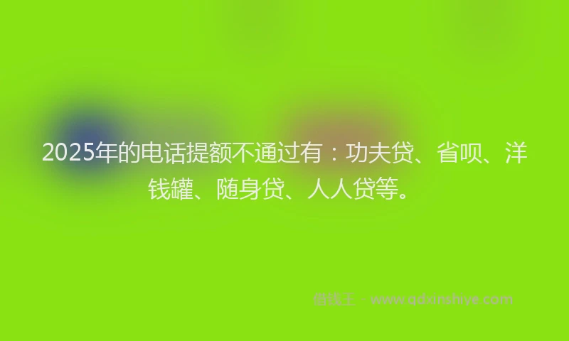 2025年的电话提额不通过有：功夫贷、省呗、洋钱罐、随身贷、人人贷等。