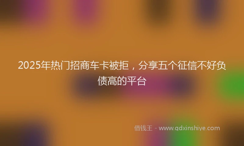 2025年热门招商车卡被拒，分享五个征信不好负债高的平台