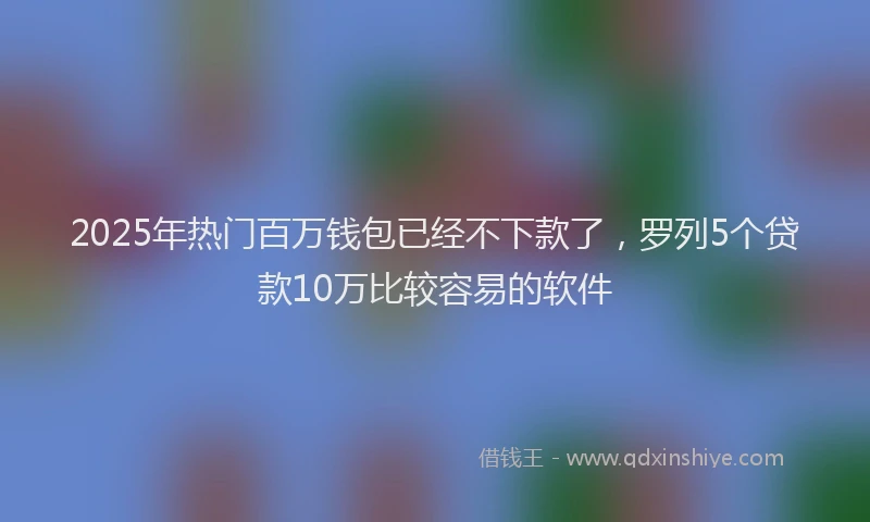 2025年热门百万钱包已经不下款了，罗列5个贷款10万比较容易的软件