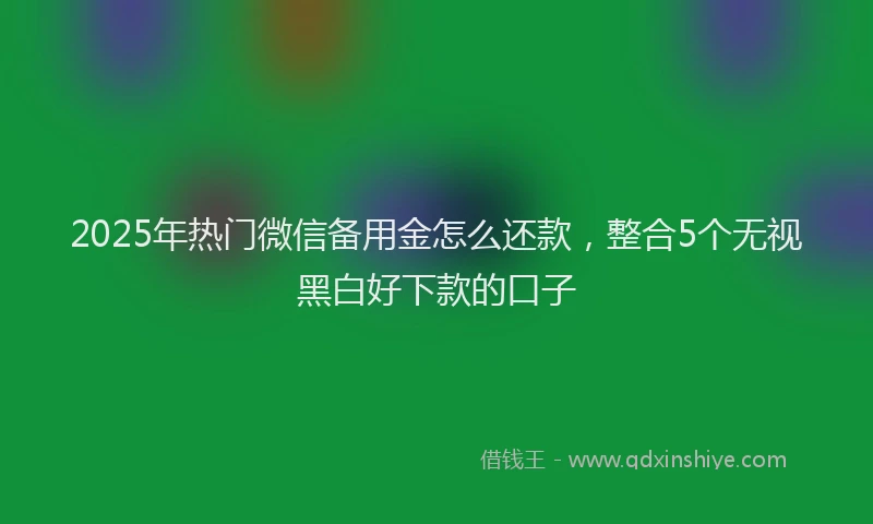 2025年热门微信备用金怎么还款，整合5个无视黑白好下款的口子