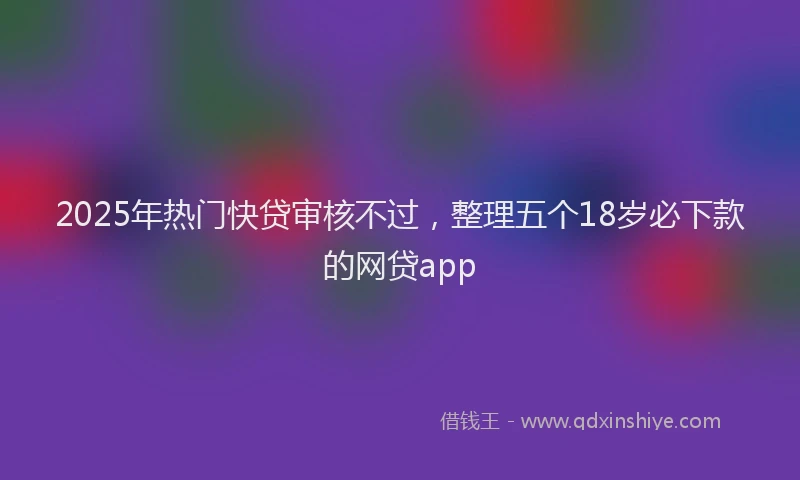 2025年热门快贷审核不过，整理五个18岁必下款的网贷app