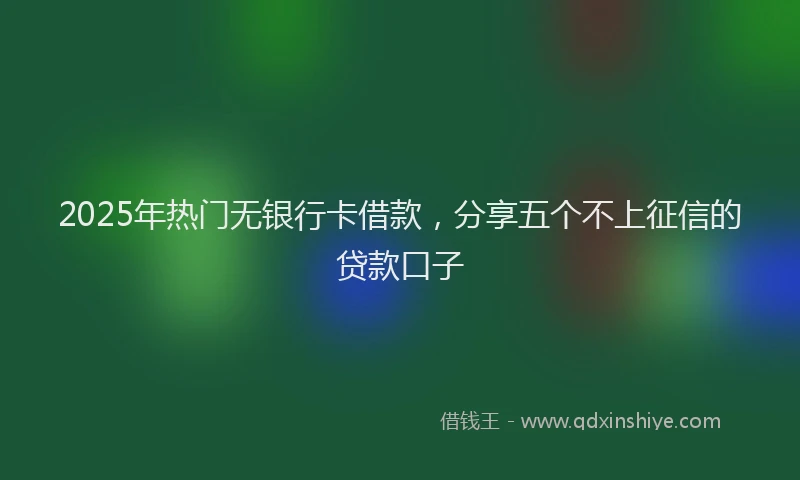 2025年热门无银行卡借款，分享五个不上征信的贷款口子
