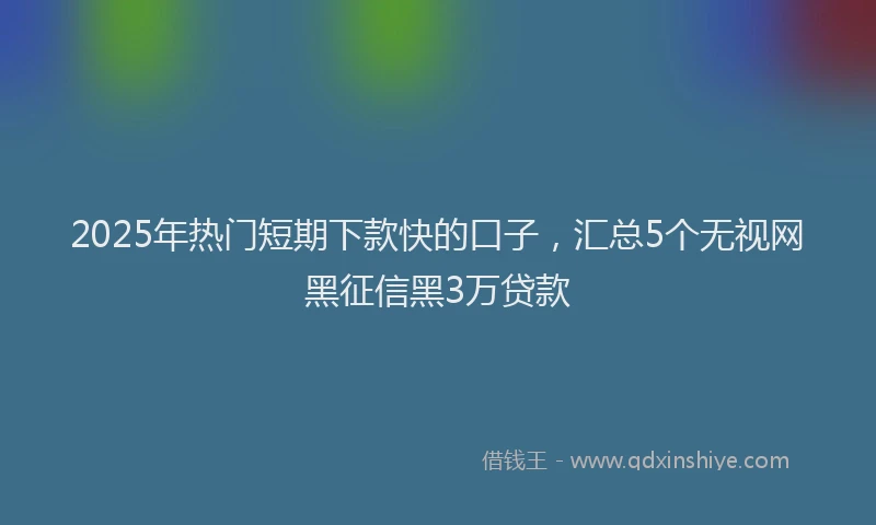 2025年热门短期下款快的口子，汇总5个无视网黑征信黑3万贷款