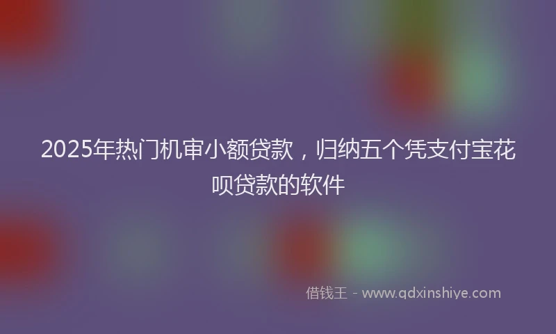 2025年热门机审小额贷款，归纳五个凭支付宝花呗贷款的软件