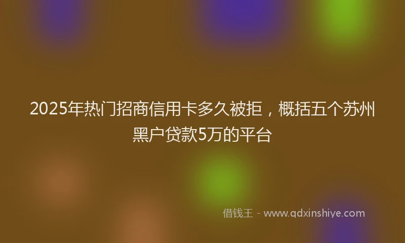 2025年热门招商信用卡多久被拒，概括五个苏州黑户贷款5万的平台