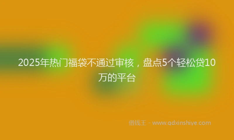 2025年热门福袋不通过审核，盘点5个轻松贷10万的平台