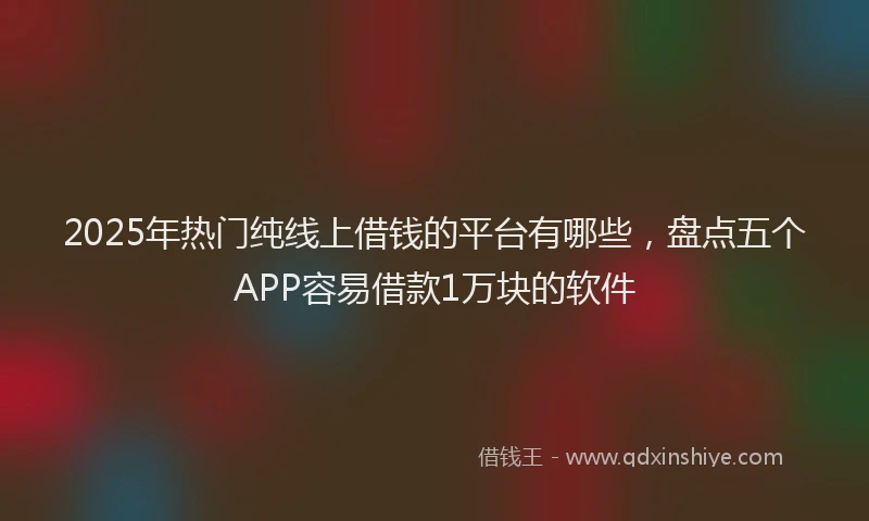 2025年热门纯线上借钱的平台有哪些，盘点五个APP容易借款1万块的软件