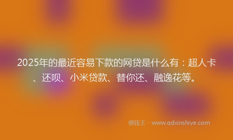 2025年的最近容易下款的网贷是什么有：超人卡、还呗、小米贷款、替你还、融逸花等。