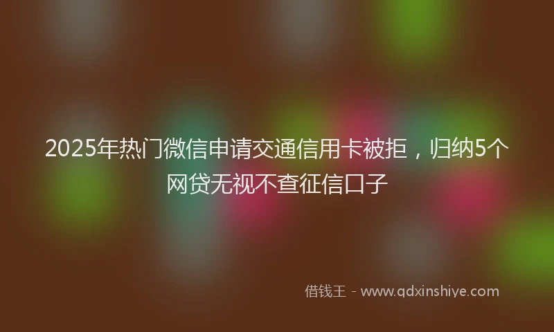 2025年热门微信申请交通信用卡被拒，归纳5个网贷无视不查征信口子