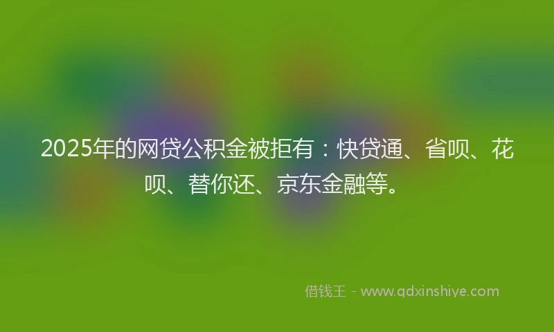 2025年的网贷公积金被拒有：快贷通、省呗、花呗、替你还、京东金融等。