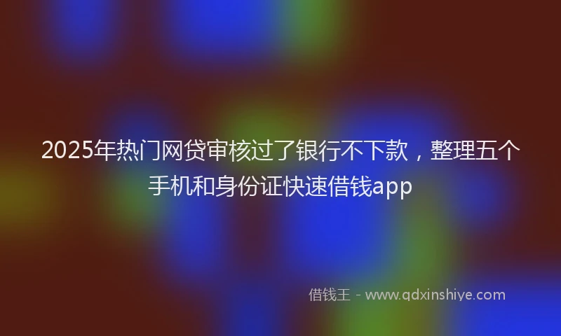 2025年热门网贷审核过了银行不下款，整理五个手机和身份证快速借钱app