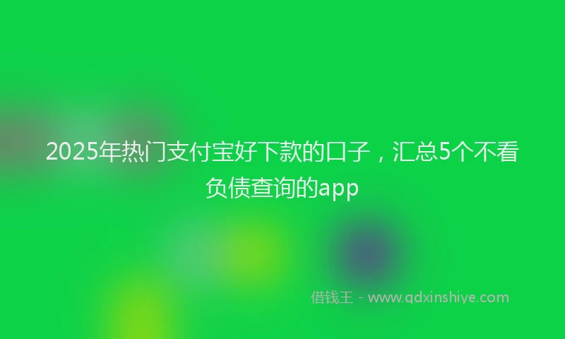 2025年热门支付宝好下款的口子，汇总5个不看负债查询的app