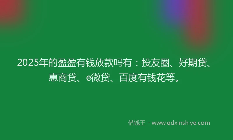 2025年的盈盈有钱放款吗有：投友圈、好期贷、惠商贷、e微贷、百度有钱花等。