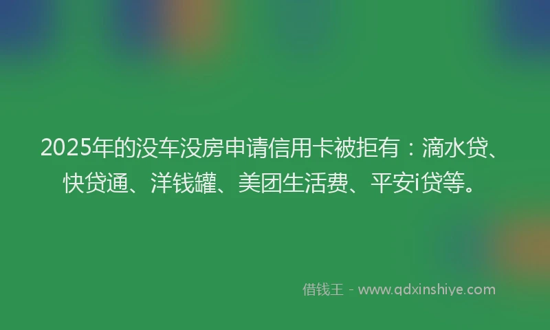 2025年的没车没房申请信用卡被拒有：滴水贷、快贷通、洋钱罐、美团生活费、平安i贷等。