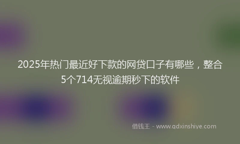 2025年热门最近好下款的网贷口子有哪些，整合5个714无视逾期秒下的软件